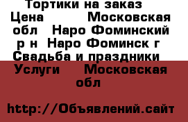 Тортики на заказ. › Цена ­ 900 - Московская обл., Наро-Фоминский р-н, Наро-Фоминск г. Свадьба и праздники » Услуги   . Московская обл.